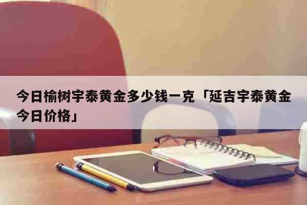 今日榆树宇泰黄金多少钱一克「延吉宇泰黄金今日价格」 生活