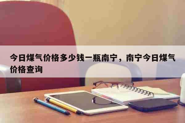 今日煤气价格多少钱一瓶南宁，南宁今日煤气价格查询 生活