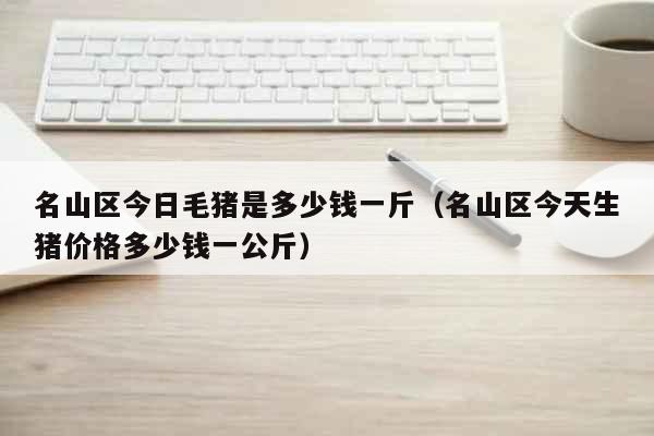 名山区今日毛猪是多少钱一斤（名山区今天生猪价格多少钱一公斤） 生活