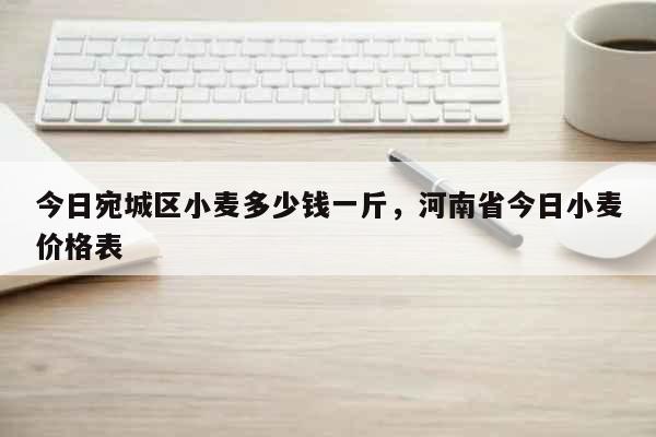 今日宛城区小麦多少钱一斤，河南省今日小麦价格表 生活