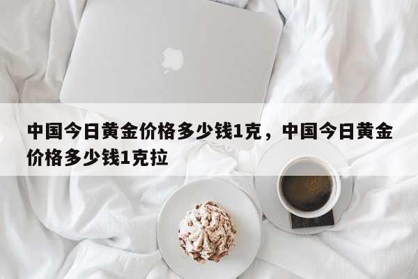 中国今日黄金价格多少钱1克，中国今日黄金价格多少钱1克拉 生活