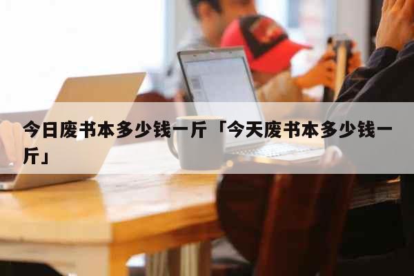 今日废书本多少钱一斤「今天废书本多少钱一斤」 生活