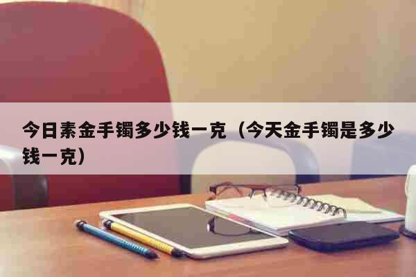 今日素金手镯多少钱一克（今天金手镯是多少钱一克） 生活