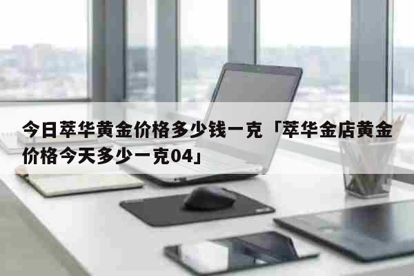 今日萃华黄金价格多少钱一克「萃华金店黄金价格今天多少一克04」 生活