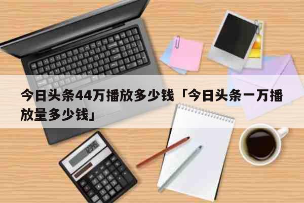 今日头条44万播放多少钱「今日头条一万播放量多少钱」 生活