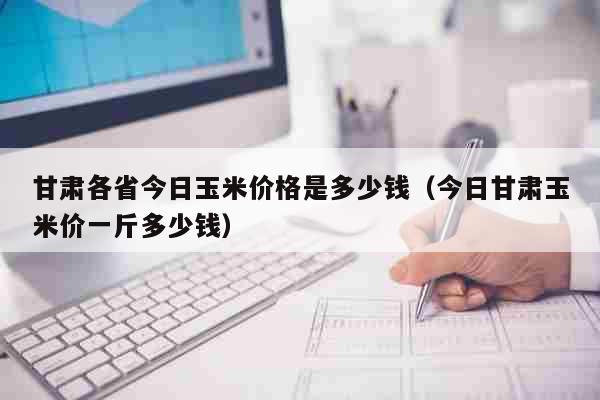 甘肃各省今日玉米价格是多少钱（今日甘肃玉米价一斤多少钱） 生活