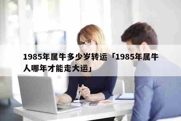 1985年属牛多少岁转运「1985年属牛人哪年才能走大运」 生活