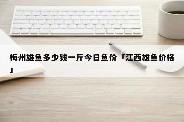 梅州雄鱼多少钱一斤今日鱼价「江西雄鱼价格」 生活