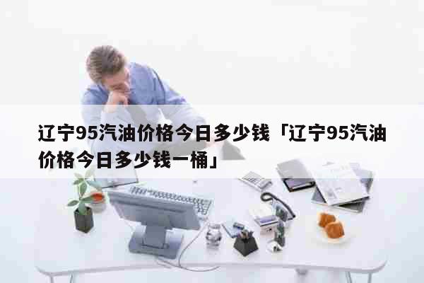 辽宁95汽油价格今日多少钱「辽宁95汽油价格今日多少钱一桶」 生活