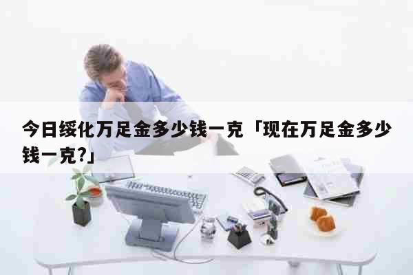 今日绥化万足金多少钱一克「现在万足金多少钱一克?」 生活