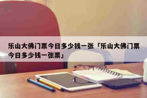 乐山大佛门票今日多少钱一张「乐山大佛门票今日多少钱一张票」 生活