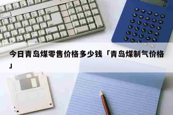 今日青岛煤零售价格多少钱「青岛煤制气价格」 生活
