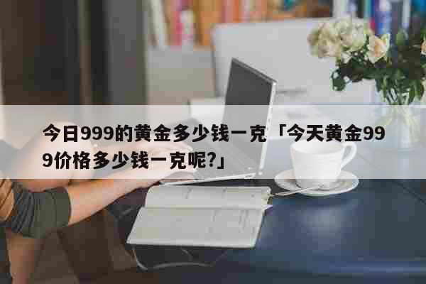 今日999的黄金多少钱一克「今天黄金999价格多少钱一克呢?」 生活