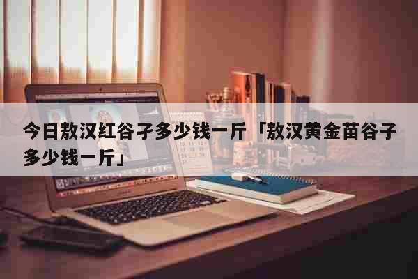 今日敖汉红谷孑多少钱一斤「敖汉黄金苗谷子多少钱一斤」 生活