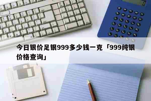 今日银价足银999多少钱一克「999纯银价格查询」 生活