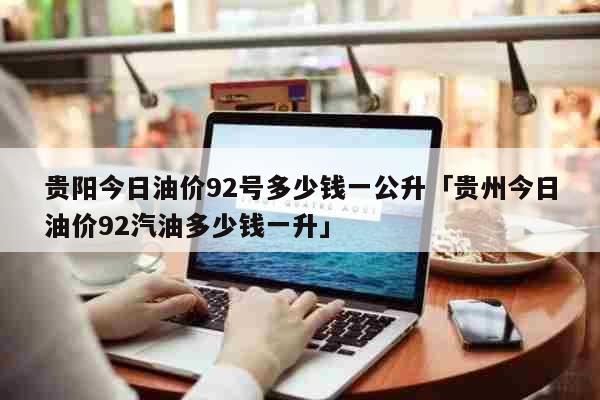 贵阳今日油价92号多少钱一公升「贵州今日油价92汽油多少钱一升」 生活