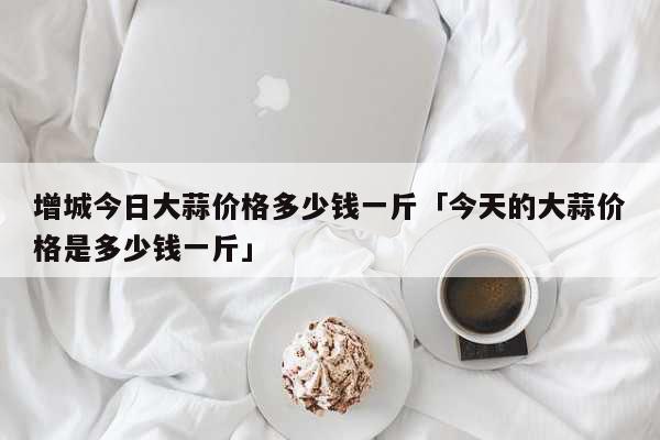 增城今日大蒜价格多少钱一斤「今天的大蒜价格是多少钱一斤」 生活