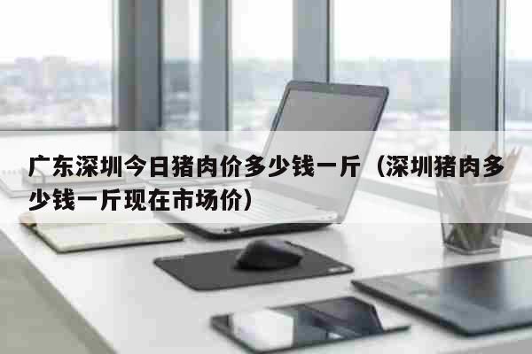 广东深圳今日猪肉价多少钱一斤（深圳猪肉多少钱一斤现在市场价） 生活