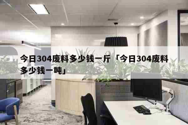 今日304废料多少钱一斤「今日304废料多少钱一吨」 生活