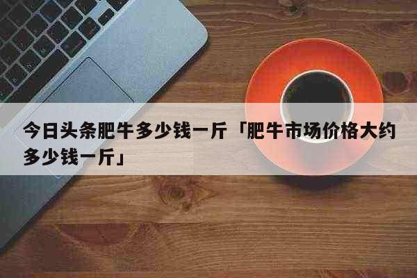 今日头条肥牛多少钱一斤「肥牛市场价格大约多少钱一斤」 生活