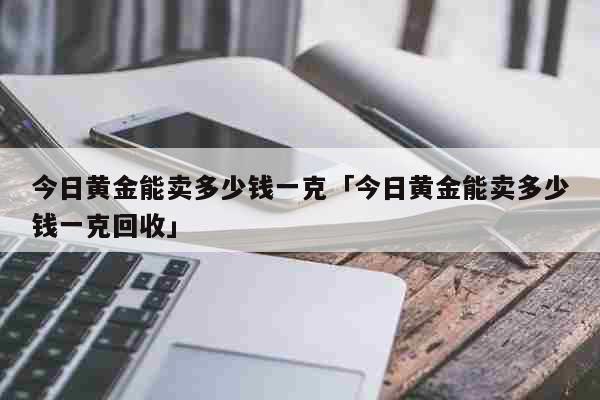 今日黄金能卖多少钱一克「今日黄金能卖多少钱一克回收」 生活