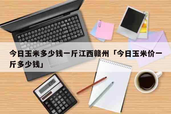 今日玉米多少钱一斤江西赣州「今日玉米价一斤多少钱」 生活