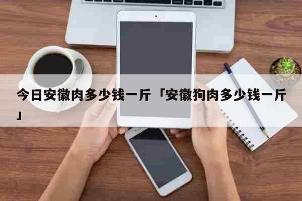 今日安徽肉多少钱一斤「安徽狗肉多少钱一斤」 生活