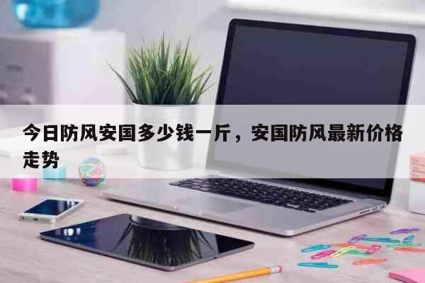 今日防风安国多少钱一斤，安国防风最新价格走势 生活