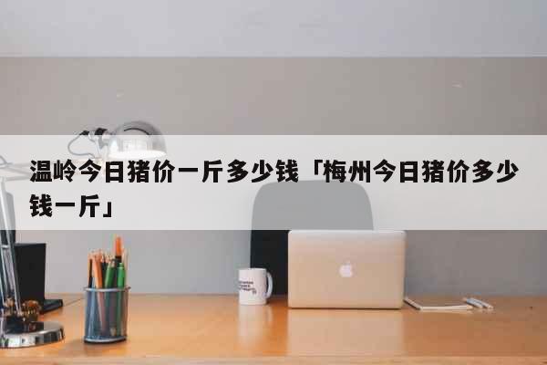 温岭今日猪价一斤多少钱「梅州今日猪价多少钱一斤」 生活