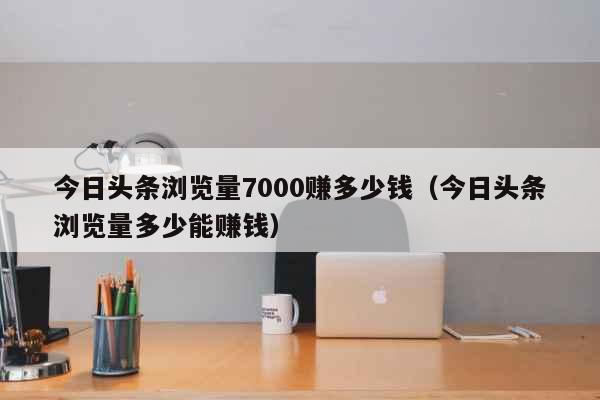 今日头条浏览量7000赚多少钱（今日头条浏览量多少能赚钱） 生活