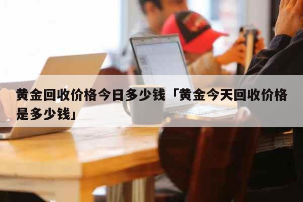 黄金回收价格今日多少钱「黄金今天回收价格是多少钱」 生活