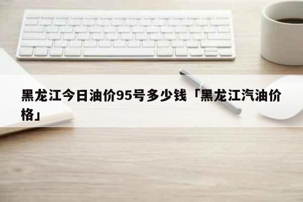 黑龙江今日油价95号多少钱「黑龙江汽油价格」 生活