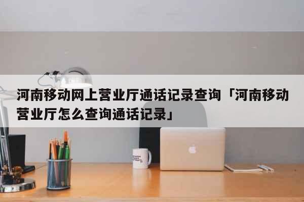 河南移动网上营业厅通话记录查询「河南移动营业厅怎么查询通话记录」 生活