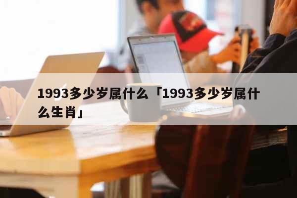 1993多少岁属什么「1993多少岁属什么生肖」 生活