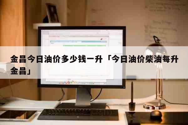 金昌今日油价多少钱一升「今日油价柴油每升金昌」 生活