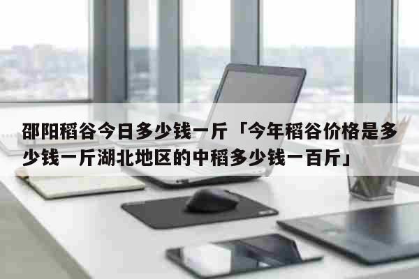 邵阳稻谷今日多少钱一斤「今年稻谷价格是多少钱一斤湖北地区的中稻多少钱一百斤」 生活