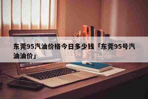 东莞95汽油价格今日多少钱「东莞95号汽油油价」 生活