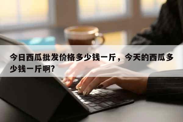 今日西瓜批发价格多少钱一斤，今天的西瓜多少钱一斤啊? 生活