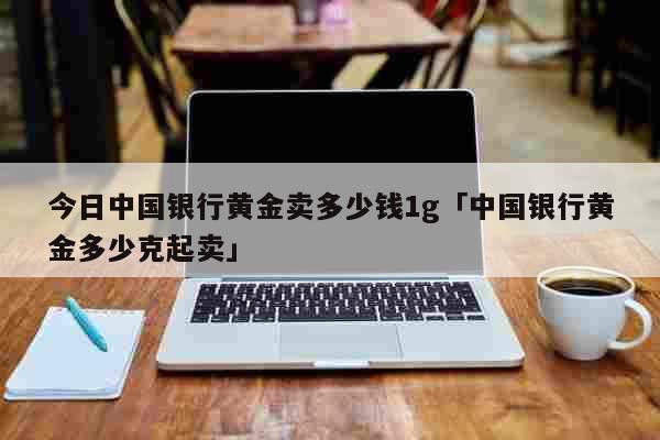 今日中国银行黄金卖多少钱1g「中国银行黄金多少克起卖」 生活