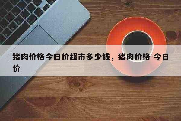 猪肉价格今日价超市多少钱，猪肉价格 今日价 生活