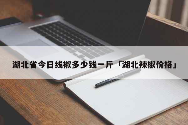 湖北省今日线椒多少钱一斤「湖北辣椒价格」 生活