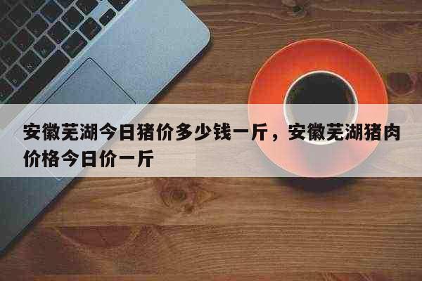 安徽芜湖今日猪价多少钱一斤，安徽芜湖猪肉价格今日价一斤 生活