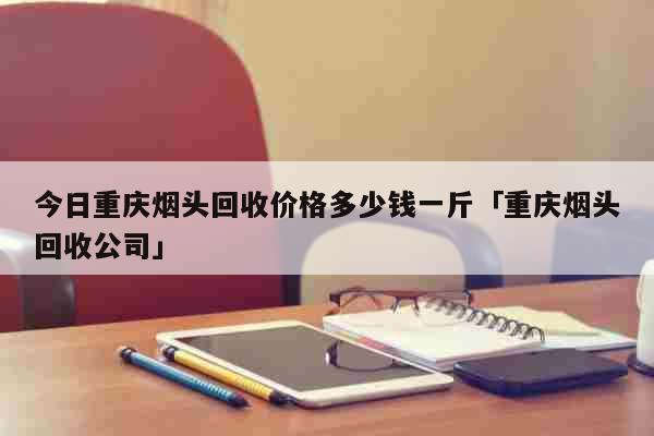 今日重庆烟头回收价格多少钱一斤「重庆烟头回收公司」 生活